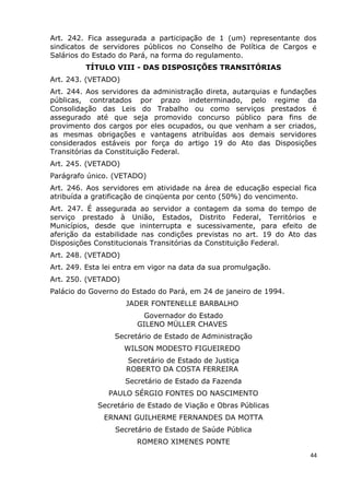 Art. 242. Fica assegurada a participação de 1 (um) representante dos
sindicatos de servidores públicos no Conselho de Política de Cargos e
Salários do Estado do Pará, na forma do regulamento.
TÍTULO VIII - DAS DISPOSIÇÕES TRANSITÓRIAS
Art. 243. (VETADO)
Art. 244. Aos servidores da administração direta, autarquias e fundações
públicas, contratados por prazo indeterminado, pelo regime da
Consolidação das Leis do Trabalho ou como serviços prestados é
assegurado até que seja promovido concurso público para fins de
provimento dos cargos por eles ocupados, ou que venham a ser criados,
as mesmas obrigações e vantagens atribuídas aos demais servidores
considerados estáveis por força do artigo 19 do Ato das Disposições
Transitórias da Constituição Federal.
Art. 245. (VETADO)
Parágrafo único. (VETADO)
Art. 246. Aos servidores em atividade na área de educação especial fica
atribuída a gratificação de cinqüenta por cento (50%) do vencimento.
Art. 247. É assegurada ao servidor a contagem da soma do tempo de
serviço prestado à União, Estados, Distrito Federal, Territórios e
Municípios, desde que ininterrupta e sucessivamente, para efeito de
aferição da estabilidade nas condições previstas no art. 19 do Ato das
Disposições Constitucionais Transitórias da Constituição Federal.
Art. 248. (VETADO)
Art. 249. Esta lei entra em vigor na data da sua promulgação.
Art. 250. (VETADO)
Palácio do Governo do Estado do Pará, em 24 de janeiro de 1994.
JADER FONTENELLE BARBALHO
Governador do Estado
GILENO MÜLLER CHAVES
Secretário de Estado de Administração
WILSON MODESTO FIGUEIREDO
Secretário de Estado de Justiça
ROBERTO DA COSTA FERREIRA
Secretário de Estado da Fazenda
PAULO SÉRGIO FONTES DO NASCIMENTO
Secretário de Estado de Viação e Obras Públicas
ERNANI GUILHERME FERNANDES DA MOTTA
Secretário de Estado de Saúde Pública
ROMERO XIMENES PONTE
44
 