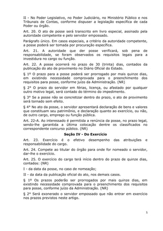 II - No Poder Legislativo, no Poder Judiciário, no Ministério Público e nos
Tribunais de Contas, conforme dispuser a legislação específica de cada
Poder ou órgão.
Art. 20. O ato de posse será transcrito em livro especial, assinado pela
autoridade competente e pelo servidor empossado.
Parágrafo único. Em casos especiais, a critério da autoridade competente,
a posse poderá ser tomada por procuração específica.
Art. 21. A autoridade que der posse verificará, sob pena de
responsabilidade, se foram observados os requisitos legais para a
investidura no cargo ou função.
Art. 22. A posse ocorrerá no prazo de 30 (trinta) dias, contados da
publicação do ato de provimento no Diário Oficial do Estado.
§ 1º O prazo para a posse poderá ser prorrogado por mais quinze dias,
em existindo necessidade comprovada para o preenchimento dos
requisitos para posse, conforme juízo da Administração. (NR)
§ 2° O prazo do servidor em férias, licença, ou afastado por qualquer
outro motivo legal, será contado do término do impedimento.
§ 3° Se a posse não se concretizar dentro do prazo, o ato de provimento
será tornado sem efeito.
§ 4° No ato da posse, o servidor apresentará declaração de bens e valores
que constituam seu patrimônio, e declaração quanto ao exercício, ou não,
de outro cargo, emprego ou função pública.
Art. 22-A. Ao interessado é permitida a renúncia da posse, no prazo legal,
sendo-lhe garantida a última colocação dentre os classificados no
correspondente concurso público. (NR)
Seção IV - Do Exercício
Art. 23. Exercício é o efetivo desempenho das atribuições e
responsabilidade do cargo.
Art. 24. Compete ao titular do órgão para onde for nomeado o servidor,
dar-lhe o exercício.
Art. 25. O exercício do cargo terá início dentro do prazo de quinze dias,
contados: (NR)
I - da data da posse, no caso de nomeação;
II - da data da publicação oficial do ato, nos demais casos.
§ 1º Os prazos poderão ser prorrogados por mais quinze dias, em
existindo necessidade comprovada para o preenchimento dos requisitos
para posse, conforme juízo da Administração. (NR)
§ 2° Será exonerado o servidor empossado que não entrar em exercício
nos prazos previstos neste artigo.
5
 