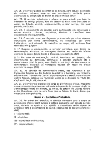 Art. 26. O servidor poderá ausentar-se do Estado, para estudo, ou missão
de qualquer natureza, com ou sem vencimento, mediante prévia
autorização ou designação do titular do órgão em que servir.
Art. 27. O servidor autorizado a afastar-se para estudo em área do
interesse do serviço público, fora do Estado do Pará, com ônus para os
cofres do Estado, deverá, seqüentemente, prestar serviço, por igual
período, ao Estado.
Art. 28. O afastamento do servidor para participação em congressos e
outros eventos culturais, esportivos, técnicos e científicos será
estabelecido em regulamento.
Art. 29. O servidor preso em flagrante, pronunciado por crime comum,
denunciado por crime administrativo, ou condenado por crime
inafiançável, será afastado do exercício do cargo, até sentença final
transitada em julgado.
§ 1º Durante o afastamento, o servidor perceberá dois terços da
remuneração, excluídas as vantagens devidas em razão do efetivo
exercício do cargo, tendo direito à diferença, se absolvido. (NR)
§ 2º Em caso de condenação criminal, transitada em julgado, não
determinante da demissão, continuará o servidor afastado até o
cumprimento total da pena, com direito a um terço do vencimento ou
remuneração, excluídas as vantagens devidas em razão do efetivo
exercício do cargo. (NR)
Art. 30. Ao servidor da administração direta, das Autarquias e das
Fundações Públicas ou dos Poderes Legislativo e Judiciário, do Ministério
Público e dos Tribunais de Contas, diplomado para o exercício de mandato
eletivo federal, estadual ou municipal, aplica-se o disposto no Título III,
Capítulo V, Seção VII, desta lei.
Art. 31. O servidor no exercício de cargo de provimento efetivo, mediante
a sua concordância poderá ser colocado à disposição de qualquer órgão da
administração direta ou indireta, da União, do Estado, do Distrito Federal
e dos Municípios, com ou sem ônus para o Estado do Pará, desde que
observada a reciprocidade.
Seção V - Do Estágio Probatório
Art. 32. Ao entrar em exercício, o servidor nomeado para o cargo de
provimento efetivo ficará sujeito a estágio probatório por período de três
anos, durante os quais a sua aptidão e capacidade serão objeto de
avaliação para o desempenho do cargo, observados os seguintes fatores:
(NR)
I - assiduidade;
II - disciplina;
III - capacidade de iniciativa;
IV - produtividade;
6
 