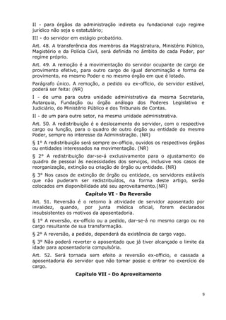 II - para órgãos da administração indireta ou fundacional cujo regime
jurídico não seja o estatutário;
III - do servidor em estágio probatório.
Art. 48. A transferência dos membros da Magistratura, Ministério Público,
Magistério e da Polícia Civil, será definida no âmbito de cada Poder, por
regime próprio.
Art. 49. A remoção é a movimentação do servidor ocupante de cargo de
provimento efetivo, para outro cargo de igual denominação e forma de
provimento, no mesmo Poder e no mesmo órgão em que é lotado.
Parágrafo único. A remoção, a pedido ou ex-officio, do servidor estável,
poderá ser feita: (NR)
I - de uma para outra unidade administrativa da mesma Secretaria,
Autarquia, Fundação ou órgão análogo dos Poderes Legislativo e
Judiciário, do Ministério Público e dos Tribunais de Contas.
II - de um para outro setor, na mesma unidade administrativa.
Art. 50. A redistribuição é o deslocamento do servidor, com o respectivo
cargo ou função, para o quadro de outro órgão ou entidade do mesmo
Poder, sempre no interesse da Administração. (NR)
§ 1° A redistribuição será sempre ex-officio, ouvidos os respectivos órgãos
ou entidades interessados na movimentação. (NR)
§ 2° A redistribuição dar-se-á exclusivamente para o ajustamento do
quadro de pessoal às necessidades dos serviços, inclusive nos casos de
reorganização, extinção ou criação de órgão ou entidade. (NR)
§ 3° Nos casos de extinção de órgão ou entidade, os servidores estáveis
que não puderam ser redistribuídos, na forma deste artigo, serão
colocados em disponibilidade até seu aproveitamento.(NR)
Capítulo VI - Da Reversão
Art. 51. Reversão é o retorno à atividade de servidor aposentado por
invalidez, quando, por junta médica oficial, forem declarados
insubsistentes os motivos da aposentadoria.
§ 1° A reversão, ex-officio ou a pedido, dar-se-á no mesmo cargo ou no
cargo resultante de sua transformação.
§ 2° A reversão, a pedido, dependerá da existência de cargo vago.
§ 3° Não poderá reverter o aposentado que já tiver alcançado o limite da
idade para aposentadoria compulsória.
Art. 52. Será tornada sem efeito a reversão ex-officio, e cassada a
aposentadoria do servidor que não tomar posse e entrar no exercício do
cargo.
Capítulo VII - Do Aproveitamento
9
 