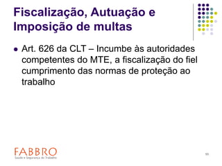11
Fiscalização, Autuação e
Imposição de multas
 Art. 626 da CLT – Incumbe às autoridades
competentes do MTE, a fiscalização do fiel
cumprimento das normas de proteção ao
trabalho
 