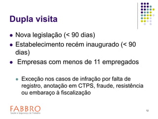 12
Dupla visita
 Nova legislação (< 90 dias)
 Estabelecimento recém inaugurado (< 90
dias)
 Empresas com menos de 11 empregados
 Exceção nos casos de infração por falta de
registro, anotação em CTPS, fraude, resistência
ou embaraço à fiscalização
 