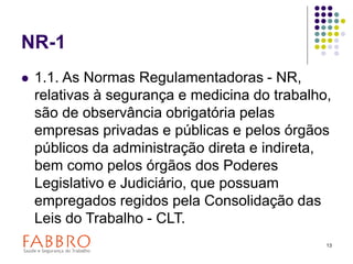 13
NR-1
 1.1. As Normas Regulamentadoras - NR,
relativas à segurança e medicina do trabalho,
são de observância obrigatória pelas
empresas privadas e públicas e pelos órgãos
públicos da administração direta e indireta,
bem como pelos órgãos dos Poderes
Legislativo e Judiciário, que possuam
empregados regidos pela Consolidação das
Leis do Trabalho - CLT.
 