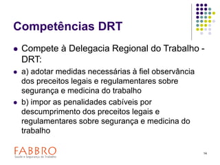 14
Competências DRT
 Compete à Delegacia Regional do Trabalho -
DRT:
 a) adotar medidas necessárias à fiel observância
dos preceitos legais e regulamentares sobre
segurança e medicina do trabalho
 b) impor as penalidades cabíveis por
descumprimento dos preceitos legais e
regulamentares sobre segurança e medicina do
trabalho
 