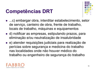 15
Competências DRT
 ...c) embargar obra, interditar estabelecimento, setor
de serviço, canteiro de obra, frente de trabalho,
locais de trabalho, máquinas e equipamentos
 d) notificar as empresas, estipulando prazos, para
eliminação e/ou neutralização de insalubridade
 e) atender requisições judiciais para realização de
perícias sobre segurança e medicina do trabalho
nas localidades onde não houver médico do
trabalho ou engenheiro de segurança do trabalho
 