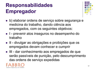 17
Responsabilidades
Empregador
 b) elaborar ordens de serviço sobre segurança e
medicina do trabalho, dando ciência aos
empregados, com os seguintes objetivos:
 I - prevenir atos inseguros no desempenho do
trabalho
 II - divulgar as obrigações e proibições que os
empregados devam conhecer e cumprir
 III - dar conhecimento aos empregados de que
serão passíveis de punição, pelo descumprimento
das ordens de serviço expedidas
 