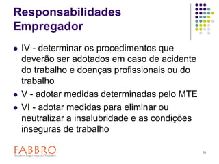 18
Responsabilidades
Empregador
 IV - determinar os procedimentos que
deverão ser adotados em caso de acidente
do trabalho e doenças profissionais ou do
trabalho
 V - adotar medidas determinadas pelo MTE
 VI - adotar medidas para eliminar ou
neutralizar a insalubridade e as condições
inseguras de trabalho
 