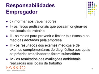 19
Responsabilidades
Empregador
 c) informar aos trabalhadores:
 I - os riscos profissionais que possam originar-se
nos locais de trabalho
 II - os meios para prevenir e limitar tais riscos e as
medidas adotadas pela empresa
 III - os resultados dos exames médicos e de
exames complementares de diagnóstico aos quais
os próprios trabalhadores forem submetidos
 IV - os resultados das avaliações ambientais
realizadas nos locais de trabalho
 