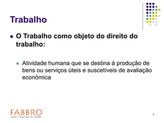 2
Trabalho
 O Trabalho como objeto do direito do
trabalho:
 Atividade humana que se destina à produção de
bens ou serviços úteis e suscetíveis de avaliação
econômica
 