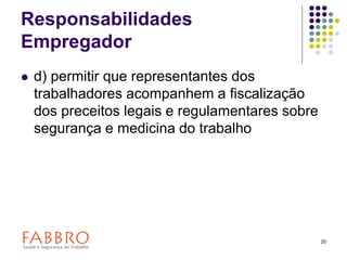 20
Responsabilidades
Empregador
 d) permitir que representantes dos
trabalhadores acompanhem a fiscalização
dos preceitos legais e regulamentares sobre
segurança e medicina do trabalho
 