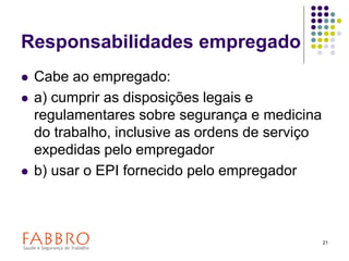 21
Responsabilidades empregado
 Cabe ao empregado:
 a) cumprir as disposições legais e
regulamentares sobre segurança e medicina
do trabalho, inclusive as ordens de serviço
expedidas pelo empregador
 b) usar o EPI fornecido pelo empregador
 