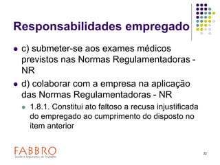 22
Responsabilidades empregado
 c) submeter-se aos exames médicos
previstos nas Normas Regulamentadoras -
NR
 d) colaborar com a empresa na aplicação
das Normas Regulamentadoras - NR
 1.8.1. Constitui ato faltoso a recusa injustificada
do empregado ao cumprimento do disposto no
item anterior
 