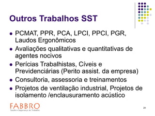24
Outros Trabalhos SST
 PCMAT, PPR, PCA, LPCI, PPCI, PGR,
Laudos Ergonômicos
 Avaliações qualitativas e quantitativas de
agentes nocivos
 Perícias Trabalhistas, Cíveis e
Previdenciárias (Perito assist. da empresa)
 Consultoria, assessoria e treinamentos
 Projetos de ventilação industrial, Projetos de
isolamento /enclausuramento acústico
 