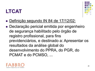 25
LTCAT
 Definição segundo IN 84 de 17/12/02:
 Declaração pericial emitida por engenheiro
de segurança habilitado pelo órgão de
registro profissional, para fins
previdenciários, e destinado a: Apresentar os
resultados da análise global do
desenvolvimento do PPRA, do PGR, do
PCMAT e do PCMSO, ...
 