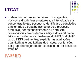 26
LTCAT
 ... demonstrar o reconhecimento dos agentes
nocivos e discriminar a natureza, a intensidade e a
concentração que possuem, identificar as condições
ambientais de trabalho por setor ou o processo
produtivo, por estabelecimento ou obra, em
consonância com os demais artigos do capítulo da
lei e com os demais expedientes do MPAS, do MTE
ou do INSS pertinentes, explicitar as avaliações
quantitativas e qualitativas dos riscos, por função,
por grupo homogêneo de exposição ou por posto de
trabalho
 