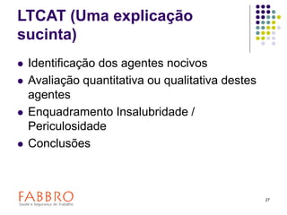27
LTCAT (Uma explicação
sucinta)
 Identificação dos agentes nocivos
 Avaliação quantitativa ou qualitativa destes
agentes
 Enquadramento Insalubridade /
Periculosidade
 Conclusões
 