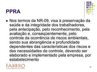 28
PPRA
 Nos termos da NR-09, visa à preservação da
saúde e da integridade dos trabalhadores,
pela antecipação, pelo reconhecimento, pela
avaliação e, conseqüentemente, pelo
controle da ocorrência de riscos ambientais,
sendo sua abrangência e profundidade
dependentes das características dos riscos e
das necessidades de controle, devendo ser
elaborado e implementado pela empresa, por
estabelecimento
 