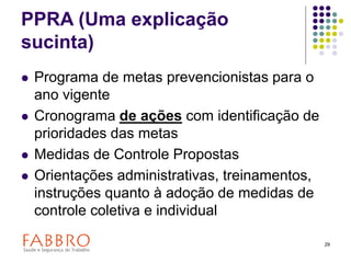 29
PPRA (Uma explicação
sucinta)
 Programa de metas prevencionistas para o
ano vigente
 Cronograma de ações com identificação de
prioridades das metas
 Medidas de Controle Propostas
 Orientações administrativas, treinamentos,
instruções quanto à adoção de medidas de
controle coletiva e individual
 