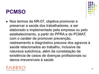 30
PCMSO
 Nos termos da NR-07, objetiva promover e
preservar a saúde dos trabalhadores, a ser
elaborado e implementado pela empresa ou pelo
estabelecimento, a partir do PPRA e do PCMAT,
com o caráter de promover prevenção,
rastreamento e diagnóstico precoce dos agravos à
saúde relacionados ao trabalho, inclusive da
natureza subclínica, além da constatação da
existência de casos de doenças profissionais ou
danos irreversíveis à saúde
 