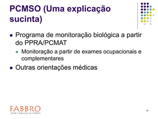 31
PCMSO (Uma explicação
sucinta)
 Programa de monitoração biológica a partir
do PPRA/PCMAT
 Monitoração a partir de exames ocupacionais e
complementares
 Outras orientações médicas
 