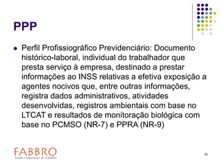 32
PPP
 Perfil Profissiográfico Previdenciário: Documento
histórico-laboral, individual do trabalhador que
presta serviço à empresa, destinado a prestar
informações ao INSS relativas a efetiva exposição a
agentes nocivos que, entre outras informações,
registra dados administrativos, atividades
desenvolvidas, registros ambientais com base no
LTCAT e resultados de monitoração biológica com
base no PCMSO (NR-7) e PPRA (NR-9)
 