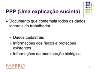 33
PPP (Uma explicação sucinta)
 Documento que contempla todos os dados
laborais do trabalhador
 Dados cadastrais
 Informações dos riscos e proteções
existentes
 Informações da monitoração biológica
 