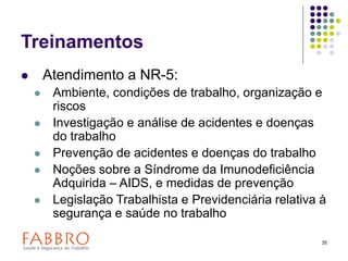 35
Treinamentos
 Atendimento a NR-5:
 Ambiente, condições de trabalho, organização e
riscos
 Investigação e análise de acidentes e doenças
do trabalho
 Prevenção de acidentes e doenças do trabalho
 Noções sobre a Síndrome da Imunodeficiência
Adquirida – AIDS, e medidas de prevenção
 Legislação Trabalhista e Previdenciária relativa à
segurança e saúde no trabalho
 