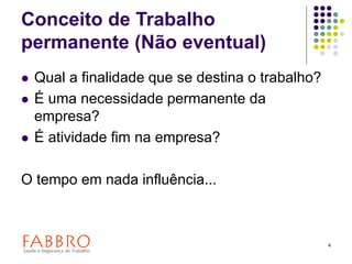 4
Conceito de Trabalho
permanente (Não eventual)
 Qual a finalidade que se destina o trabalho?
 É uma necessidade permanente da
empresa?
 É atividade fim na empresa?
O tempo em nada influência...
 
