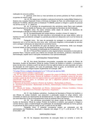 10
realização de concurso público;
II - permuta, entre dois ou mais servidores da carreira judiciária do Poder Judiciário,
ocupantes do mesmo cargo.
Art. 43. Os cargos que compõem a estrutura funcional da Justiça Militar Estadual e o
Sistema dos Juizados Especiais Cíveis e Criminais do Estado do Pará, de conformidade com a Lei
Estadual nº 6.459/02, alterada pela Lei Estadual nº 6.869/06, passam a integrar o quadro de pessoal
nos termos do art. 4º , II, desta Lei.
Art. 44. O processo de enquadramento dos servidores neste Plano será realizado
pelo Departamento de Gestão de Pessoas, sob a coordenação da Secretaria de Administração.
Parágrafo único. Os casos omissos serão objeto de estudo da Secretaria de
Administração e decisão do chefe do Poder Judiciário.
Art. 45. As especificações dos cargos efetivos, constitui o Anexo IV, desta Lei.
Art. 46. O servidor não terá reduzida a remuneração de seu cargo efetivo, salvo na
hipótese de estar percebendo vantagem ou parcela pecuniária em desacordo com a Lei há menos de
cinco anos.
Parágrafo único. No caso de percepção de vantagem ou parcela pecuniária em
desacordo com a Lei há mais de cinco anos, esta continuará integrado a remuneração do servidor
como vantagem individual a ser absorvida em aumentos futuros.
Art. 47. Os servidores em gozo de licença sem vencimentos, terão sua situação
funcional tratada no Plano somente no retorno às atividades normais.
Art. 48. Fica extinta a Gratificação de Complemento de Vencimento.
Art. 49. O Tribunal Pleno baixará os atos regulamentares necessários à execução do
presente Plano, inclusive quanto aos critérios de remoção dos servidores, podendo a Secretaria de
Administração, expedir atos e instruções necessárias à sua operacionalização.
DISPOSIÇÕES TRANSITÓRIAS
Art. 50. Aos atuais Servidores concursados, ocupantes dos cargos de Diretor de
Secretaria, Auxiliar de Secretaria, Oficial de Justiça, Porteiro de Auditório e Leiloeiro, é concedido o
prazo de dez anos, contados a partir da data do início da vigência desta Lei, para aquisição com grau
de educação de nível superior, em curso de graduação, findo os quais, os servidores que não a
adquirirem passarão a integrar Quadro Suplementar em Extinção. (NR)
* O artigo 50 teve a redação alterada pela Lei nº 7.258, de 8 de abril de 2009.
* A redação anterior continha o seguinte teor:
“Art. 50. Aos atuais servidores concursados, ocupantes dos cargos de Diretor de Secretaria, Auxiliar
de Secretaria, Oficial de Justiça, Porteiro de Auditório e Leiloeiro é concedido o prazo de oito anos,
contados a partir da data do início da vigência desta Lei, para aquisição do grau de escolaridade abaixo
especificado, findo os quais, os servidores que não a adquirirem passarão a integrar Quadro
Suplementar em Extinção:
I - Diretores de Secretaria, Leiloeiro e Porteiro de Auditório - Bacharelado em Direito;
II - Auxiliares de Secretaria - Bacharelado em Direito, Administração, Ciências Contábeis e Ciências
Econômicas;
III - Oficiais de Justiça - Bacharelado em Direito, Administração, Ciências Contábeis, Ciências
Econômicas, Engenharia Civil, Florestal e Agrônoma e Arquitetura.”
Art. 51. Aos Analistas Judiciários - Auxiliares de Secretaria e Porteiro de Auditório, e
aos Oficiais de Justiça Avaliador, que possuírem a graduação exigida no artigo anterior, será
concedido um abono por desempenho de atividade técnica, no valor constante no Anexo V desta Lei,
que será absorvido no ato do enquadramento inicial do presente Plano de Carreira.
Art. 52. Aos servidores concursados nos atuais cargos de Diretor de Secretaria,
Auxiliar de Secretaria, Oficial de Justiça, Porteiro de Auditório e Leiloeiro, que passam a integrar a
carreira técnica, terão a implementação da gratificação de escolaridade efetivada de forma gradual,
no percentual de 20% (vinte por cento) ao ano, a partir do ano de 2009.
Parágrafo único. O presente cronograma poderá ser antecipado por ato
administrativo da Presidência, observado o disposto nos artigos 17, § 1º, e 20 da Lei nº 101, de
04.05.2000 - LRF.
DISPOSIÇÕES FINAIS
Art. 53. As despesas decorrentes da execução desta Lei correrão à conta do
 