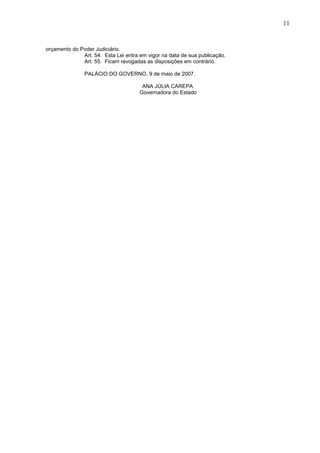 11
orçamento do Poder Judiciário.
Art. 54. Esta Lei entra em vigor na data de sua publicação.
Art. 55. Ficam revogadas as disposições em contrário.
PALÁCIO DO GOVERNO, 9 de maio de 2007.
ANA JÚLIA CAREPA
Governadora do Estado
 