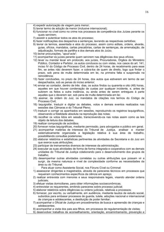 16
4) expedir autorização de viagem para menor;
5) lavrar termo de adoção de menor (inclusive internacional);
6) funcionar no cível como no crime nos processos de competência dos Juízes perante os
quais servirem;
7) assistir e autenticar todos os atos do processo;
8) fazer notificações dos despachos e sentenças, lavrando as respectivas certidões;
9) lavrar os termos, assentada e atos do processo, assim como editais, ordens, alvarás,
guias, ofícios, mandatos, cartas precatórias, cartas de sentenças, de arrematação, de
adjudicação, formais de partilha e dos demais atos do Juízo;
10) lavrar procurações, “apud acta”;
11) acompanhar os juízes perante quem servirem nas diligências dos seus ofícios;
12) levar ou mandar levar em protocolo, aos juízes, Procuradores, Órgãos do Ministério
Público, Contador e Partidor, os autos conclusos ou com vistas, nos casos do art. 141,
inciso IV do Código de Processo Civil, dentro de 24 horas, de recebimento para esse
fim, se antes não deverem fazer, e cobra-los de quem de direito, logo que findar o
prazo, sob pena de multa determinada em lei, na primeira falta e suspensão na
reincidência;
13) fazer conclusões, no prazo de 24 horas, dos autos que estiverem em termo de ser
despachados, sob as penas do inciso anterior;
14) enviar ao contador, dentro de três dias, os autos findos ou quarenta e oito (48) horas,
aqueles em que houver condenação de custas por qualquer incidente, e, antes de
subirem os feitos a outra instância, ou ainda antes de serem entregues à parte
aqueles que o deverem ser, sob pena de multa determinada em lei;
15) assinar, de ordem do Juiz, os mandatos de citações nos termos do Código de
Processo Civil;
16) taquigrafar, traduzir e digitar os debates, votos e demais eventos realizados nas
sessões das Câmaras e do Tribunal Pleno;
17) traduzir e corrigir os apanhados em sessões, reproduzindo os registros taquigráficos,
observando a fidelidade absoluta na reprodução das notas;
18) recolher os votos lidos em sessão, transcrevendo-os nas notas assim como as leis
objeto de leitura dos debates;
19) realizar composição de acórdãos;
20) fornecer notas taquigráficas, mediante permissão, para advogados e público em geral;
21) acompanhar matérias de interesse do Tribunal de Justiça, analisar e manter
sistematicamente organizada a legislação relativa à sua área de trabalho,
possibilitando consultas posteriores;
22) elaborar relatórios e estatísticas pertinentes às atividades da Secretaria e do Juiz em
que exerce suas atribuições;
23) participar de treinamentos diversos de interesse da administração;
24) executar as suas atividades de forma de forma integrada e cooperativa com as demais
unidades do Tribunal de Justiça colaborando para o desenvolvimento dos grupos de
trabalho;
25) desempenhar outras atividades correlatas ou outras atribuições que possam vir a
surgir, da mesma natureza e nível de complexidade conforme as necessidades da
área ou do Tribunal.
Para atuar como Assistente Social, nos Fóruns Cível ou Criminal:
1) assessorar dirigentes e magistrados, através de pareceres técnicos em processos que
requeiram conhecimentos específicos da ciência em apreço;
2) realizar entrevista com menores e seus responsáveis legais, visando atender ordens
judiciais;
3) efetuar visitas domiciliares, para obter informações socioeconômicas;
4) entrevistar os requerentes, emitindo pareceres sobre processo judicial;
5) elaborar relatórios sobre diligências ou ordens judiciais, relativas a processos;
6) fornecer, por escrito, ou verbalmente, em audiência, mediante laudos de estudo social,
subsídios para embasar processos de guarda, tutela, adoções nacional e internacional
de crianças e adolescentes, e destituição de poder familiar;
7) acompanhar o Oficial de Justiça em procedimentos de busca e apreensão de crianças e
adolescentes;
8) acompanhar a visita dos pais aos filhos, em processos de regulamentação de visitas;
9) desenvolver trabalhos de aconselhamento, orientação, encaminhamento, prevenção e
 