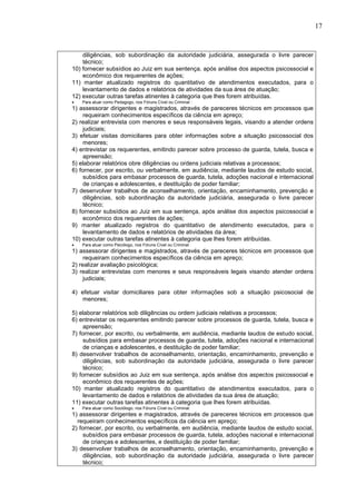17
diligências, sob subordinação da autoridade judiciária, assegurada o livre parecer
técnico;
10) fornecer subsídios ao Juiz em sua sentença, após análise dos aspectos psicossocial e
econômico dos requerentes de ações;
11) manter atualizado registros do quantitativo de atendimentos executados, para o
levantamento de dados e relatórios de atividades da sua área de atuação;
12) executar outras tarefas atinentes à categoria que lhes forem atribuídas.
 Para atuar como Pedagogo, nos Fóruns Cível ou Criminal :
1) assessorar dirigentes e magistrados, através de pareceres técnicos em processos que
requeiram conhecimentos específicos da ciência em apreço;
2) realizar entrevista com menores e seus responsáveis legais, visando a atender ordens
judiciais;
3) efetuar visitas domiciliares para obter informações sobre a situação psicossocial dos
menores;
4) entrevistar os requerentes, emitindo parecer sobre processo de guarda, tutela, busca e
apreensão;
5) elaborar relatórios obre diligências ou ordens judiciais relativas a processos;
6) fornecer, por escrito, ou verbalmente, em audiência, mediante laudos de estudo social,
subsídios para embasar processos de guarda, tutela, adoções nacional e internacional
de crianças e adolescentes, e destituição de poder familiar;
7) desenvolver trabalhos de aconselhamento, orientação, encaminhamento, prevenção e
diligências, sob subordinação da autoridade judiciária, assegurada o livre parecer
técnico;
8) fornecer subsídios ao Juiz em sua sentença, após análise dos aspectos psicossocial e
econômico dos requerentes de ações;
9) manter atualizado registros do quantitativo de atendimento executados, para o
levantamento de dados e relatórios de atividades da área;
10) executar outras tarefas atinentes à categoria que lhes forem atribuídas.
 Para atuar como Psicólogo, nos Fóruns Cível ou Criminal:
1) assessorar dirigentes e magistrados, através de pareceres técnicos em processos que
requeiram conhecimentos específicos da ciência em apreço;
2) realizar avaliação psicológica;
3) realizar entrevistas com menores e seus responsáveis legais visando atender ordens
judiciais;
4) efetuar visitar domiciliares para obter informações sob a situação psicosocial de
menores;
5) elaborar relatórios sob diligências ou ordem judiciais relativas a processos;
6) entrevistar os requerentes emitindo parecer sobre processos de guarda, tutela, busca e
apreensão;
7) fornecer, por escrito, ou verbalmente, em audiência, mediante laudos de estudo social,
subsídios para embasar processos de guarda, tutela, adoções nacional e internacional
de crianças e adolescentes, e destituição de poder familiar;
8) desenvolver trabalhos de aconselhamento, orientação, encaminhamento, prevenção e
diligências, sob subordinação da autoridade judiciária, assegurada o livre parecer
técnico;
9) fornecer subsídios ao Juiz em sua sentença, após análise dos aspectos psicossocial e
econômico dos requerentes de ações;
10) manter atualizado registros do quantitativo de atendimentos executados, para o
levantamento de dados e relatórios de atividades da sua área de atuação;
11) executar outras tarefas atinentes à categoria que lhes forem atribuídas.
 Para atuar como Sociólogo, nos Fóruns Cível ou Criminal:
1) assessorar dirigentes e magistrados, através de pareceres técnicos em processos que
requeiram conhecimentos específicos da ciência em apreço;
2) fornecer, por escrito, ou verbalmente, em audiência, mediante laudos de estudo social,
subsídios para embasar processos de guarda, tutela, adoções nacional e internacional
de crianças e adolescentes, e destituição de poder familiar;
3) desenvolver trabalhos de aconselhamento, orientação, encaminhamento, prevenção e
diligências, sob subordinação da autoridade judiciária, assegurada o livre parecer
técnico;
 