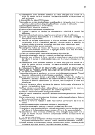 19
12) desempenhar outras atividades correlatas ou outras atribuições que possam vir a
surgir, da mesma natureza e nível de complexidade conforme as necessidades da
área do Tribunal.
C. FORMAÇÃO EM BIBLIOTECONOMIA:
1) execução dos serviços de classificação e catalogação de manuscritos e de livros raros
e preciosos, de mapotecas, de publicações oficiais e seriadas, de bibliografia;
2) organização dos serviços de documentação;
3) administração e direção de bibliotecas;
4) padronização dos serviços de biblioteconomia;
5) incentivar e orientar os trabalhos de recenseamento, estatística e cadastro das
bibliotecas;
6) planejamento e difusão cultural, na parte que se refere a serviços de bibliotecas;
7) operar equipamentos disponibilizados e os sistemas de informação tecnológica na
execução de suas atividades;
8) participar de equipes multifuncionais e executar atividades relacionadas com o
planejamento técnico e operacional, execução, acompanhamento e avaliação de
projetos, estudos, programas, campanhas, encontros, cursos e eventos em geral;
9) participar de comissões, quando designado;
10) acompanhar matéria de interesse do Tribunal de Justiça, acompanhar, analisar e
manter sistematicamente organizada a legislação relativa à sua área de trabalho,
possibilitando consultas posteriores;
11) participar de treinamentos diversos de interesse da Administração;
12) executar outras tarefas atinentes à categoria que lhes forem atribuídas;
13) executar suas atividades de forma integrada e cooperativa com as demais unidades
do Tribunal de Justiça do estado colaborando para o desenvolvimento dos grupos de
trabalho;
14) desempenhar outras atividades correlatas ou outras atribuições que possam vir a
surgir, da mesma natureza e nível de complexidade conforme as necessidades da
área ou do Tribunal.
D. FORMAÇÃO EM CIÊNCIA DA COMPUTAÇÃO, ENGENHARIA DA COMPUTAÇÃO,
TÉCNÓLOGO EM PROCESSAMENTO DE DADOS E EM SISTEMAS DE INFORMAÇÃO:
 Para atuar como Analista de Sistemas:
1) especificar sistemas, de acordo com as normas e metodologias adotadas pelo Tribunal
de Justiça e adequadas às características e necessidades institucionais;
2) prestar assessoramento técnico na produção de soluções relativas às arquiteturas,
plataformas, recursos e alternativas de desenvolvimento de sistemas; ou ainda, na
aquisição de sistemas desenvolvidos por terceiros, bem acompanhar e avaliar sua
implantação;
3) fornecer treinamento relativo à unidade dos sistemas de informação e ferramenta de
acesso e manipulação de dados;
4) efetuar alterações, manutenções e adequações ao bom funcionamento dos sistemas,
acompanhando avaliando o desempenho dos sistemas implantados;
5) certificar e inspecionar modelos e códigos de sistemas;
6) estudar, definir, dimensionar, implantar e administrar sistemas gerenciadores de Banco
de Dados;
7) criar, documentar e manter esquemas, definições e visões das aplicações no Sistema
Gerenciador de Banco de Dados;
8) elaborar e manter os modelos de dados nos Sistemas Gerenciadores de Banco de
Dados;
9) participar de treinamentos diversos de interesse da administração;
10) executar outras tarefas atinentes à categoria que lhes forem atribuídas;
11) executar as suas atividades de forma integrada e cooperativa com as demais unidades
do Tribunal de Justiça colaborando para o desenvolvimento dos grupos de trabalho.
12) desempenhar outras atividades correlatas ou outras atribuições que possam a vir a
surgir, da mesma natureza e nível de complexidade conforme as necessidades da
área do Tribunal.
 Para atuar como Analista de Suporte:
1) analisar, desenvolver e implantar soluções em conectividade, objetivando a integração
e disponibilizando informação e o acesso a bases externas de interesse do Judiciário;
2) realizar atividade de planejamento, controle e administração visando à implantação das
políticas de segurança, acesso e integridade das bases de dados;
 