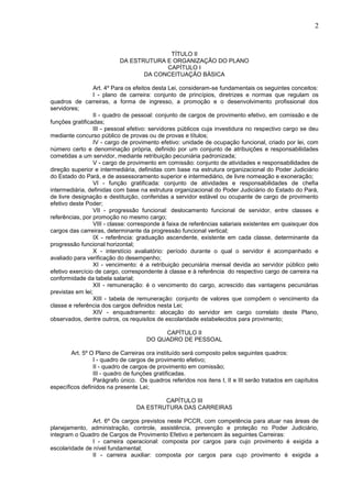 2
TÍTULO II
DA ESTRUTURA E ORGANIZAÇÃO DO PLANO
CAPÍTULO I
DA CONCEITUAÇÃO BÁSICA
Art. 4º Para os efeitos desta Lei, consideram-se fundamentais os seguintes conceitos:
I - plano de carreira: conjunto de princípios, diretrizes e normas que regulam os
quadros de carreiras, a forma de ingresso, a promoção e o desenvolvimento profissional dos
servidores;
II - quadro de pessoal: conjunto de cargos de provimento efetivo, em comissão e de
funções gratificadas;
III - pessoal efetivo: servidores públicos cuja investidura no respectivo cargo se deu
mediante concurso público de provas ou de provas e títulos;
IV - cargo de provimento efetivo: unidade de ocupação funcional, criado por lei, com
número certo e denominação própria, definido por um conjunto de atribuições e responsabilidades
cometidas a um servidor, mediante retribuição pecuniária padronizada;
V - cargo de provimento em comissão: conjunto de atividades e responsabilidades de
direção superior e intermediária, definidas com base na estrutura organizacional do Poder Judiciário
do Estado do Pará, e de assessoramento superior e intermediário, de livre nomeação e exoneração;
VI - função gratificada: conjunto de atividades e responsabilidades de chefia
intermediária, definidas com base na estrutura organizacional do Poder Judiciário do Estado do Pará,
de livre designação e destituição, conferidas a servidor estável ou ocupante de cargo de provimento
efetivo deste Poder;
VII - progressão funcional: deslocamento funcional de servidor, entre classes e
referências, por promoção no mesmo cargo;
VIII - classe: corresponde à faixa de referências salariais existentes em quaisquer dos
cargos das carreiras, determinante da progressão funcional vertical;
IX - referência: graduação ascendente, existente em cada classe, determinante da
progressão funcional horizontal;
X - interstício avaliatório: período durante o qual o servidor é acompanhado e
avaliado para verificação do desempenho;
XI - vencimento: é a retribuição pecuniária mensal devida ao servidor público pelo
efetivo exercício de cargo, correspondente à classe e à referência do respectivo cargo de carreira na
conformidade da tabela salarial;
XII - remuneração: é o vencimento do cargo, acrescido das vantagens pecuniárias
previstas em lei;
XIII - tabela de remuneração: conjunto de valores que compõem o vencimento da
classe e referência dos cargos definidos nesta Lei;
XIV - enquadramento: alocação do servidor em cargo correlato deste Plano,
observados, dentre outros, os requisitos de escolaridade estabelecidos para provimento;
CAPÍTULO II
DO QUADRO DE PESSOAL
Art. 5º O Plano de Carreiras ora instituído será composto pelos seguintes quadros:
I - quadro de cargos de provimento efetivo;
II - quadro de cargos de provimento em comissão;
III - quadro de funções gratificadas.
Parágrafo único. Os quadros referidos nos itens I, II e III serão tratados em capítulos
específicos definidos na presente Lei;
CAPÍTULO III
DA ESTRUTURA DAS CARREIRAS
Art. 6º Os cargos previstos neste PCCR, com competência para atuar nas áreas de
planejamento, administração, controle, assistência, prevenção e proteção no Poder Judiciário,
integram o Quadro de Cargos de Provimento Efetivo e pertencem às seguintes Carreiras:
I - carreira operacional: composta por cargos para cujo provimento é exigida a
escolaridade de nível fundamental;
II - carreira auxiliar: composta por cargos para cujo provimento é exigida a
 
