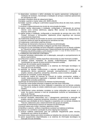 20
3) desenvolver, coordenar e definir atividades de suporte operacional, configuração e
instalação de hardware, manutenção e instalação de serviços e sistemas operacionais
em servidores de rede;
4) projetar e fiscalizar obras de cabeamento lógico;
5) projetar, suportar e manter redes LAN, WAN e WLAN;
6) instalar, suportar, configurar e administrar equipamentos ativos de rede (hubs, switches
e roteadores);
7) monitorar o desenvolvimento de circuito de comunicação de dados;
8) realizar tarefas relacionadas à instalação, configuração e manutenção de serviços
internet, como correios eletrônicos, páginas Web, servidor de transferência de
arquivos, entre outros;
9) realizar tarefas à instalação, configuração e manutenção de serviços tais como VPN,
Firewall, Anti-spam e Anti-spyware, objetivando prover segurança aos recursos
computacionais disponíveis;
10) implementar políticas de permissão de acesso e de monitoramento do tráfego internet;
11) executar rotinas de cópia de segurança em servidores de rede;
12) implementar e administrar sistemas remotos;
13) participar de treinamento diversos de interesse da administração;
14) executar outras tarefas atinentes à categoria que lhes forem atribuídas;
15) executar as suas atividades de forma integrada e cooperativa com as demais unidades
do Tribunal de Justiça colaborando para o desenvolvimento dos grupos de trabalho;
16) desempenhar outras atividades correlatas ou outras atribuições que possam vir a surgir, da mesma natureza e nível de
complexidade conforme as necessidades da área ou do Tribunal.
E. FORMAÇÃO EM CIÊNCIAS CONTÁBEIS:
1) executar atividades relacionadas com a elaboração, execução e acompanhamento de
planos orçamentários;
2) confeccionar quadros e tabelas específicas relacionadas ao setor financeiro-contábil;
3) participar quando necessário de equipes multiprofissionais, objetivando dar
contribuições em assunto da área econômico-financeiro-contábil;
4) participar de comissões quando designado;
5) operar equipamentos disponibilizados e os sistemas de informação tecnológica na
execução de suas atividades;
6) participar de equipes multifuncionais e executar atividades relacionadas com o
planejamento técnico operacional, execução, acompanhamento e avaliação de
projetos, estudos, programas, campanhas, encontros, cursos e eventos em geral;
7) participar de comissões, quando designado;
8) acompanhar matéria de interesse do Tribunal de Justiça, acompanhar, analisar e
manter sistematicamente organizada a legislação relativa à sua área de trabalho,
possibilitando consultas posteriores;
9) participar de treinamentos diversos de interesse da Administração;
10) executar outras tarefas atinentes à categoria que lhes forem atribuídas;
11) executar suas atividades de forma integrada e cooperativa com as demais unidades
do Tribunal de Justiça do estado colaborando para o desenvolvimento dos grupos de
trabalho;
12) desempenhar outras atividades correlatas ou outras atribuições que possam vir a
surgir, da mesma natureza e nível de complexidade conforme as necessidades da
área ou do Tribunal.
F. FORMAÇÃO EM COMUNICAÇÃO SOCIAL:
1) executar atividades relacionadas com o planejamento operacional e execução de
projetos, estudos, programas campanhas, encontros, cursos e eventos em geral;
2) executar suas atividades de forma integrada e cooperativa com as demais unidades do
Tribunal, colaborando para o desenvolvimento dos grupos de trabalho;
3) participar de treinamentos diversos de interesse da administração;
4) produzir testos para mídias: impressa, eletrônica e áudio;
5) identificar o assunto, verificar a importância e produzir as matérias jornalísticas;
6) preparar e /ou coordenar a produção do press clipping dos impressos;
7) produzir matérias institucionais para ser publicada integralmente pelos veículos,
obedecendo aos critérios do jornalismo;
8) produzir press release para serem enviadas as redações dos veículos de comunicação;
9) operar equipamentos disponibilizados e os sistemas de informação tecnológica na
execução de suas atividades;
 