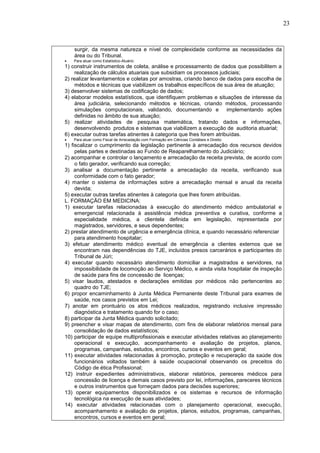 23
surgir, da mesma natureza e nível de complexidade conforme as necessidades da
área ou do Tribunal.
 Para atuar como Estatístico-Atuário:
1) construir instrumentos de coleta, análise e processamento de dados que possibilitem a
realização de cálculos atuariais que subsidiam os processos judiciais;
2) realizar levantamentos e coletas por amostras, criando banco de dados para escolha de
métodos e técnicas que viabilizem os trabalhos específicos de sua área de atuação;
3) desenvolver sistemas de codificação de dados;
4) elaborar modelos estatísticos, que identifiquem problemas e situações de interesse da
área judiciária, selecionando métodos e técnicas, criando métodos, processando
simulações computacionais, validando, documentando e implementando ações
definidas no âmbito de sua atuação;
5) realizar atividades de pesquisa matemática, tratando dados e informações,
desenvolvendo produtos e sistemas que viabilizem a execução de auditoria atuarial;
6) executar outras tarefas atinentes à categoria que lhes forem atribuídas.
 Para atuar como Fiscal de Arrecadação com Formação em Ciências Contábeis e Direito:
1) fiscalizar o cumprimento da legislação pertinente à arrecadação dos recursos devidos
pelas partes e destinadas ao Fundo de Reaparelhamento do Judiciário;
2) acompanhar e controlar o lançamento e arrecadação da receita prevista, de acordo com
o fato gerador, verificando sua correção;
3) analisar a documentação pertinente a arrecadação da receita, verificando sua
conformidade com o fato gerador;
4) manter o sistema de informações sobre a arrecadação mensal e anual da receita
devida;
5) executar outras tarefas atinentes à categoria que lhes forem atribuídas.
L. FORMAÇÃO EM MEDICINA:
1) executar tarefas relacionadas à execução do atendimento médico ambulatorial e
emergencial relacionada à assistência médica preventiva e curativa, conforme a
especialidade médica, a clientela definida em legislação, representada por
magistrados, servidores, e seus dependentes;
2) prestar atendimento de urgência e emergência clínica, e quando necessário referenciar
para atendimento hospitalar;
3) efetuar atendimento médico eventual de emergência a clientes externos que se
encontram nas dependências do TJE, incluídos presos carcerários e participantes do
Tribunal de Júri;
4) executar quando necessário atendimento domiciliar a magistrados e servidores, na
impossibilidade de locomoção ao Serviço Médico, e ainda visita hospitalar de inspeção
de saúde para fins de concessão de licenças;
5) visar laudos, atestados e declarações emitidas por médicos não pertencentes ao
quadro do TJE;
6) propor encaminhamento à Junta Médica Permanente deste Tribunal para exames de
saúde, nos casos previstos em Lei;
7) anotar em prontuário os atos médicos realizados, registrando inclusive impressão
diagnóstica e tratamento quando for o caso;
8) participar da Junta Médica quando solicitado;
9) preencher e visar mapas de atendimento, com fins de elaborar relatórios mensal para
consolidação de dados estatísticos;
10) participar de equipe multiprofissionais e executar atividades relativas ao planejamento
operacional e execução, acompanhamento e avaliação de projetos, planos,
programas, campanhas, estudos, encontros, cursos e eventos em geral;
11) executar atividades relacionadas à promoção, proteção e recuperação da saúde dos
funcionários voltados também à saúde ocupacional observando os preceitos do
Código de ética Profissional;
12) instruir expedientes administrativos, elaborar relatórios, pereceres médicos para
concessão de licença e demais casos previsto por lei, informações, pareceres técnicos
e outros instrumentos que forneçam dados para decisões superiores;
13) operar equipamentos disponibilizados e os sistemas e recursos de informação
tecnológica na execução de suas atividades;
14) executar atividades relacionadas com o planejamento operacional, execução,
acompanhamento e avaliação de projetos, planos, estudos, programas, campanhas,
encontros, cursos e eventos em geral;
 