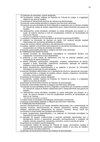 24
15) participar de comissões, quando designado;
16) acompanhar, analisar matérias de interesse do Tribunal de Justiça, e a legislação
relativa à sua área de trabalho;
17) participar de treinamentos diversos de interesse da Administração;
18) executar outras tarefas atinentes à categoria que lhes forem atribuídas;
19) executar as suas atividades de forma integrada e cooperativa com as demais unidades
do Tribunal de Justiça do Estado colaborando para o desenvolvimento dos grupos de
trabalho;
20) desempenhar outras atividades correlatas ou outras atribuições que possam vir a
surgir, da mesma natureza e nível de complexidade conforme as necessidades da
área ou do Tribunal.
 Para atuar como Especialista em Medicina do Trabalho:
1) coordenar o Programa de Controle Médico de Saúde Ocupacional (PCMSO);
2) colaborar na prevenção de doenças em geral, com especial atenção àquelas
relacionadas com as diversas atividades do trabalho;
3) executar exames médicos periódicos, pré-admissionais e demissionais;
4) analisar, registrar e encaminhar para tratamento os servidores acometidos por doenças
ocupacionais e as vítimas de acidentes de trabalho;
5) executar outras tarefas atinentes à categoria que lhes forem atribuídas.
M. FORMAÇÃO EM ODONTOLOGIA:
1) atender consultas da especialidade odontológica no ambulatório dentário aos
magistrados, funcionários e seus dependentes;
2) preencher e visar mapas de atendimento com fins de elaborar relatórios para
consolidação de dados estatísticos;
3) realizar extrações, restaurações, radiografias, curativos, assentamento de blocos,
jaquetas e pivôs, fluorização, tartarotomia, periodontia, aplicação de selantes,
profilaxia e outras atividades correlatas;
4) operar equipamentos disponibilizados e os sistemas e recursos de informação
tecnológica na execução de suas atividades;
5) executar atividades relacionadas com o planejamento técnico e operacional, execução,
acompanhamento e avaliação de projetos, planos, estudos, programas, campanhas,
encontros, cursos e eventos em geral;
6) participar de comissões, quando designado;
7) acompanhar, analisar matérias de interesse do Tribunal de Justiça, e a legislação
relativa à sua área de trabalho;
8) participar de treinamentos diversos de interesse da administração;
9) executar outras tarefas atinentes à categoria que lhes forem atribuídas;
10) executar as suas atividades de forma integrada e cooperativa com as demais unidades
do Tribunal de Justiça do Estado colaborando para o desenvolvimento dos grupos de
trabalho;
11) desempenhar outras atividades correlatas ou outras atribuições que possam vir a
surgir, da mesma natureza e nível de complexidade conforme as necessidades da
área ou do Tribunal.
 Para atuar como Especialista em Endodontia:
1) realizar todas as atividades odontológicas relacionadas à endodontia;
2) executar outras tarefas atinentes à categoria que lhes forem atribuídas.
N. FORMAÇÃO EM PEDAGOGIA:
executar individualmente ou em equipe atividades relacionadas com a administração de
recursos humanos, desenvolvimento de pessoal, treinamento, estudos, pesquisas,
análises organizacionais, planejamento de recursos humanos, serviço social aos
funcionários e outras tarefas das Unidades Administrativas;
1) operar equipamentos disponibilizados e os sistemas de informação tecnológica na
execução de suas atividades;
2) participar de equipes multifuncionais e executar atividades relacionadas com o
planejamento técnico e operacional, execução, acompanhamento e avaliação de
projetos, estudos, programas, campanhas, encontros, cursos e eventos em geral;
3) participar de comissões quando designado;
4) acompanhar matéria de interesse do Tribunal de Justiça, acompanhar, analisar e
manter sistematicamente organizada a legislação relativa à sua área de trabalho,
possibilitando consultas posteriores;
5) participar de treinamentos diversos de interesse da administração;
 