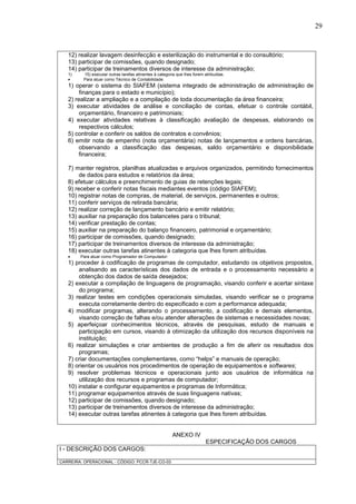 29
12) realizar lavagem desinfecção e esterilização do instrumental e do consultório;
13) participar de comissões, quando designado;
14) participar de treinamentos diversos de interesse da administração;
1) 15) executar outras tarefas atinentes à categoria que lhes forem atribuídas.
 Para atuar como Técnico de Contabilidade:
1) operar o sistema do SIAFEM (sistema integrado de administração de administração de
finanças para o estado e município);
2) realizar a ampliação e a compilação de toda documentação da área financeira;
3) executar atividades de análise e conciliação de contas, efetuar o controle contábil,
orçamentário, financeiro e patrimoniais;
4) executar atividades relativas à classificação avaliação de despesas, elaborando os
respectivos cálculos;
5) controlar e conferir os saldos de contratos e convênios;
6) emitir nota de empenho (nota orçamentária) notas de lançamentos e ordens bancárias,
observando a classificação das despesas, saldo orçamentário e disponibilidade
financeira;
7) manter registros, planilhas atualizadas e arquivos organizados, permitindo fornecimentos
de dados para estudos e relatórios da área;
8) efetuar cálculos e preenchimento de guias de retenções legais;
9) receber e conferir notas fiscais mediantes eventos (código SIAFEM);
10) registrar notas de compras, de material, de serviços, permanentes e outros;
11) conferir serviços de retirada bancária;
12) realizar correção de lançamento bancário e emitir relatório;
13) auxiliar na preparação dos balancetes para o tribunal;
14) verificar prestação de contas;
15) auxiliar na preparação do balanço financeiro, patrimonial e orçamentário;
16) participar de comissões, quando designado;
17) participar de treinamentos diversos de interesse da administração;
18) executar outras tarefas atinentes à categoria que lhes forem atribuídas.
 Para atuar como Programador de Computador:
1) proceder à codificação de programas de computador, estudando os objetivos propostos,
analisando as características dos dados de entrada e o processamento necessário a
obtenção dos dados de saída desejados;
2) executar a compilação de linguagens de programação, visando conferir e acertar sintaxe
do programa;
3) realizar testes em condições operacionais simuladas, visando verificar se o programa
executa corretamente dentro do especificado e com a performance adequada;
4) modificar programas, alterando o processamento, a codificação e demais elementos,
visando correção de falhas e/ou atender alterações de sistemas e necessidades novas;
5) aperfeiçoar conhecimentos técnicos, através de pesquisas, estudo de manuais e
participação em cursos, visando à otimização da utilização dos recursos disponíveis na
instituição;
6) realizar simulações e criar ambientes de produção a fim de aferir os resultados dos
programas;
7) criar documentações complementares, como “helps” e manuais de operação;
8) orientar os usuários nos procedimentos de operação de equipamentos e softwares;
9) resolver problemas técnicos e operacionais junto aos usuários de informática na
utilização dos recursos e programas de computador;
10) instalar e configurar equipamentos e programas de Informática;
11) programar equipamentos através de suas linguagens nativas;
12) participar de comissões, quando designado;
13) participar de treinamentos diversos de interesse da administração;
14) executar outras tarefas atinentes à categoria que lhes forem atribuídas.
ANEXO IV
ESPECIFICAÇÃO DOS CARGOS
I - DESCRIÇÃO DOS CARGOS:
CARREIRA: OPERACIONAL - CÓDIGO: PCCR-TJE-CO-03
 