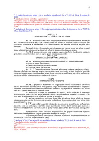 4
* O parágrafo único do artigo 13 teve a redação alterada pela Lei nº 7.587, de 28 de dezembro de
2011.
* A redação anterior continha o seguinte teor:
“Parágrafo único. A Função Gratificada de Diretor de Secretaria será exercida privativamente por
ocupante do cargo de Analista Judiciário, da Carreira Técnica, da Atividade Finalística, com formação
de Bacharel em Direito, do quadro de servidores efetivos, lotado na Comarca e indicado pelo Juiz da
Vara.”
* A eficácia do disposto no artigo 13 foi em parte prejudicada em face do disposto na Lei nº 7.685, de
18 de dezembro de 2012.
CAPÍTULO V
DO INGRESSO E DO ESTÁGIO PROBATÓRIO
Art. 14. A investidura em cargo de provimento efetivo dar-se-á mediante aprovação
em concurso público de provas ou de provas e títulos, na referência e classe iniciais do cargo a que
concorreu, observada a escolaridade e o preenchimento dos demais requisitos exigidos para
ingresso.
Parágrafo único. Os requisitos para ingresso nos cargos a que se refere o caput
deste artigo constam do Anexo IV, desta Lei, referente às especificações dos cargos.
Art. 15. O servidor nomeado para cargo de provimento efetivo ficará sujeito a estágio
probatório, em conformidade com as regras gerais estabelecidas em lei.
CAPÍTULO VI
DO DESENVOLVIMENTO NA CARREIRA
Art. 16. A elaboração do Plano de Desenvolvimento na Carreira observará o:
I - plano de metas institucionais;
II - plano de metas das Unidades/Setores;
III - plano de metas das equipes.
Art. 17. O Desenvolvimento na Carreira é a forma de evolução na Carreira, Cargo,
Classes e Referências Salariais, através de mecanismos de progressão, a partir do efetivo exercício
no cargo, levando-se em consideração o tempo desse exercício, a qualificação e o mérito profissional,
conforme critérios estabelecidos em regulamento próprio.
SEÇÃO I
DA PROGRESSÃO FUNCIONAL
Art. 18. A progressão do servidor nos cargos das Carreiras visa incentivar a melhoria
de seu desempenho ao executar as atribuições do cargo, a mobilidade dos servidores na respectiva
carreira e a decorrente melhoria salarial na classe e referência a que pertence, obedecerá uma escala
de 0 a 100 pontos e far-se-á da seguinte forma:
I - Horizontal: consiste no progresso do servidor, após avaliação, à referência
imediatamente superior àquela a que pertencer, dentro da mesma classe, respeitado o interstício de
dois anos de efetivo exercício na referência em que se encontrar;
II - Vertical: consiste no progresso do servidor alocado na última referência de uma
classe para outra, dentro do mesmo cargo, após avaliação de desempenho, observado o interstício
avaliatório de três anos.
§ 1º A progressão horizontal valorizará a experiência e a qualificação profissionais,
devendo, para sua efetivação, o servidor atingir a pontuação mínima de 80 pontos, para avançar à
referência imediatamente superior àquela a qual pertence, observando, dentre outros, os seguintes
itens:
a) experiência - com a valoração da participação em grupos e comissões especiais
de trabalho, desempenho de funções gratificadas e tempo de serviço;
b) qualificação - com a valoração de cursos de atualização e aperfeiçoamento de no
mínimo 60 e 120 horas, respectivamente. (NR)
* A alínea “b” do §1º do artigo 18 teve a redação alterada pela Lei nº 7.258, de 8 de abril de 2009.
* A redação anterior continha o seguinte teor:
“Art. 18. ............................
§1º .................
b) qualificação - com a valoração de cursos de atualização e aperfeiçoamento de no mínimo 60, 80,
100 e 120 horas.”
 