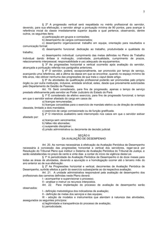 5
§ 2º A progressão vertical será respaldada no mérito profissional do servidor,
devendo, para sua efetivação, o servidor atingir a pontuação mínima de 90 pontos, para avançar à
referência inicial da classe imediatamente superior àquela a qual pertence, observando, dentre
outros, os seguintes itens:
a) participação em grupos e comissões;
b) desempenho de cargos comissionados;
c) desempenho organizacional: trabalho em equipe, orientação para resultados e
comunicação formal;
d) desempenho funcional: dedicação ao trabalho, produtividade e qualidade do
trabalho;
e) desempenho individual: cumprimento das metas definidas no Plano de Trabalho
Individual dando ênfase à motivação, criatividade, pontualidade, cumprimento de prazos,
relacionamento interpessoal, responsabilidade e uso adequado de equipamentos.
§ 3º As progressões horizontal e vertical ocorrerão após avaliação do servidor,
alcançada a pontuação referida nos parágrafos anteriores.
§ 4º O servidor, poderá, excepcionalmente, ser promovido por tempo de serviço,
avançando uma referência, até a última da classe em que se encontrar, quando no espaço mínimo de
três anos, não obtiver nenhuma das progressões de que trata o caput deste artigo.
§ 5º As atividades de qualificação profissional poderão ser promovidas pelo próprio
órgão ou por outra instituição, inclusive, entidade sindical, estes, desde que previamente autorizadas
pelo Departamento de Gestão de Pessoas.
Art. 19. Será considerado, para fins de progressão, apenas o tempo de serviço
prestado efetivamente pelo servidor ao Poder Judiciário do Estado do Pará.
§ 1º É considerado de efetivo exercício, para fins de progressão funcional, o tempo
em que o servidor estiver afastado do cargo em casos de:
a) licenças remuneradas;
b) licenças concedidas para o exercício de mandato eletivo ou de direção de entidade
classista, limitado a dois mandatos;
c) exercício de cargo comissionado ou de função gratificada.
§ 2º O interstício avaliatório será interrompido nos casos em que o servidor estiver
afastado por:
a) licença sem vencimentos;
b) faltas não abonadas;
c) suspensão disciplinar;
d) prisão administrativa ou decorrente de decisão judicial.
SEÇÃO II
DA AVALIAÇÃO DE DESEMPENHO
Art. 20. As normas necessárias à efetivação da Avaliação Periódica de Desempenho
necessária à concessão das progressões horizontal e vertical dos servidores, reger-se-á por
Resolução do Tribunal Pleno que instituir o Sistema de Avaliação Periódica do Tribunal de Justiça, e
serão estabelecidas no prazo de cento e vinte dias a contar do início da vigência desta Lei.
§ 1º A periodicidade da Avaliação Periódica de Desempenho é de doze meses para
todas as áreas de atividades, devendo a apuração e a homologação ocorrer até o terceiro mês do
ano anterior ao de sua efetivação .
§ 2º As Progressões horizontal e vertical, decorrentes de Avaliação Periódica de
Desempenho, surtirão efeitos a partir do exercício subseqüente ao da respectiva avaliação.
Art. 21. A unidade administrativa responsável pela avaliação de desempenho dos
profissionais das carreiras definidas neste Plano deverá:
I - acompanhar e supervisionar o processo;
II - analisar e instruir os recursos interpostos.
Art. 22. Para implantação do processo de avaliação de desempenho serão
observados:
I - definição metodológica dos indicadores de avaliação;
II - definição de metas dos serviços e das equipes;
III - adoção de modelos e instrumentos que atendam à natureza das atividades,
assegurados os seguintes princípios:
a) legitimidade e transparência do processo de avaliação;
b) periodicidade;
 