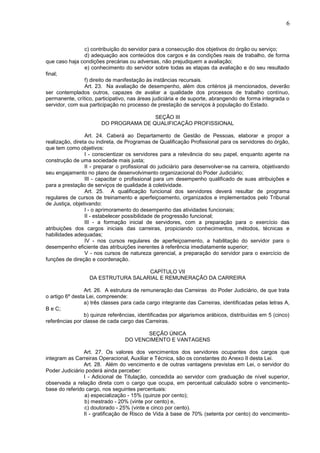 6
c) contribuição do servidor para a consecução dos objetivos do órgão ou serviço;
d) adequação aos conteúdos dos cargos e às condições reais de trabalho, de forma
que caso haja condições precárias ou adversas, não prejudiquem a avaliação;
e) conhecimento do servidor sobre todas as etapas da avaliação e do seu resultado
final;
f) direito de manifestação às instâncias recursais.
Art. 23. Na avaliação de desempenho, além dos critérios já mencionados, deverão
ser contemplados outros, capazes de avaliar a qualidade dos processos de trabalho contínuo,
permanente, crítico, participativo, nas áreas judiciária e de suporte, abrangendo de forma integrada o
servidor, com sua participação no processo de prestação de serviços à população do Estado.
SEÇÃO III
DO PROGRAMA DE QUALIFICAÇÃO PROFISSIONAL
Art. 24. Caberá ao Departamento de Gestão de Pessoas, elaborar e propor a
realização, direta ou indireta, de Programas de Qualificação Profissional para os servidores do órgão,
que tem como objetivos:
I - conscientizar os servidores para a relevância do seu papel, enquanto agente na
construção de uma sociedade mais justa;
II - preparar o profissional do judiciário para desenvolver-se na carreira, objetivando
seu engajamento no plano de desenvolvimento organizacional do Poder Judiciário;
III - capacitar o profissional para um desempenho qualificado de suas atribuições e
para a prestação de serviços de qualidade à coletividade.
Art. 25. A qualificação funcional dos servidores deverá resultar de programa
regulares de cursos de treinamento e aperfeiçoamento, organizados e implementados pelo Tribunal
de Justiça, objetivando:
I - o aprimoramento do desempenho das atividades funcionais;
II - estabelecer possibilidade de progressão funcional;
III - a formação inicial de servidores, com a preparação para o exercício das
atribuições dos cargos iniciais das carreiras, propiciando conhecimentos, métodos, técnicas e
habilidades adequadas;
IV - nos cursos regulares de aperfeiçoamento, a habilitação do servidor para o
desempenho eficiente das atribuições inerentes à referência imediatamente superior;
V - nos cursos de natureza gerencial, a preparação do servidor para o exercício de
funções de direção e coordenação.
CAPÍTULO VII
DA ESTRUTURA SALARIAL E REMUNERAÇÃO DA CARREIRA
Art. 26. A estrutura de remuneração das Carreiras do Poder Judiciário, de que trata
o artigo 6º desta Lei, compreende:
a) três classes para cada cargo integrante das Carreiras, identificadas pelas letras A,
B e C;
b) quinze referências, identificadas por algarismos arábicos, distribuídas em 5 (cinco)
referências por classe de cada cargo das Carreiras.
SEÇÃO ÚNICA
DO VENCIMENTO E VANTAGENS
Art. 27. Os valores dos vencimentos dos servidores ocupantes dos cargos que
integram as Carreiras Operacional, Auxiliar e Técnica, são os constantes do Anexo II desta Lei.
Art. 28. Além do vencimento e de outras vantagens previstas em Lei, o servidor do
Poder Judiciário poderá ainda perceber:
I - Adicional de Titulação, concedida ao servidor com graduação de nível superior,
observada a relação direta com o cargo que ocupa, em percentual calculado sobre o vencimento-
base do referido cargo, nos seguintes percentuais:
a) especialização - 15% (quinze por cento);
b) mestrado - 20% (vinte por cento) e,
c) doutorado - 25% (vinte e cinco por cento).
II - gratificação de Risco de Vida à base de 70% (setenta por cento) do vencimento-
 