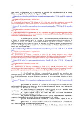 7
base, devida exclusivamente para os servidores no exercício das atividades de Oficial de Justiça,
Oficial de Justiça Avaliador e Auxiliar de Segurança. (NR)
* O inciso II do artigo 28 teve inicialmente a redação alterada pela Lei nº 7.321, de 23 de outubro de
2009.
* A redação originária continha o seguinte teor:
“Art. 28. ............................
II - Gratificação de Risco de Vida à base de 20% (vinte por cento) do vencimento-base, devida
exclusivamente para os servidores no exercício das atividades de Oficial de Justiça Avaliador.”
* O inciso III do artigo 28 teve a redação posteriormente alterada pela Lei nº 7.587, de 28 de dezembro
de 2011.
* A redação anterior continha o seguinte teor:
“Art. 28. ............................
II – gratificação de Risco de Vida à base de 50% (cinqüenta por cento) do vencimento-base, devida
exclusivamente para os servidores no exercício das atividades de Oficial de Justiça, Oficial de Justiça
Avaliador e Auxiliar de Segurança.” (NR)
III - Gratificação de Atividade Externa – devida exclusivamente aos Oficiais de Justiça
e Oficiais de Justiça Avaliador, a fim de indenizar as despesas de locomoção no cumprimento de
diligências, cujo valor será definido por ato do Tribunal Pleno, reajustável na data base e observada a
variação do IGP-M -Índice Geral de Preços de Mercado, da Fundação Getúlio Vargas ou de outro
índice de atualização monetária estabelecido anualmente na Lei de Diretrizes Orçamentárias, para
gastos com combustível. (NR)
* O inciso III do artigo 28 teve inicialmente a redação alterada pela Lei nº 7.505, de 13 de abril de
2011.
* A redação originária continha o seguinte teor:
“Art. 28. ............................
III - Gratificação de Auxílio Locomoção no valor de R$ 300,00 (trezentos reais), devido
exclusivamente aos oficiais de justiça e Oficiais de Justiça Avaliador, reajustável no mesmo período e
percentual de majoração da tarifa de transporte urbano da Região Metropolitana de Belém.”
* O inciso III do artigo 28 teve a redação posteriormente alterada pela Lei nº 7.790, de 9 de janeiro de
2014.
* A redação anterior continha o seguinte teor:
“Art. 28. ............................
III - Gratificação de Auxílio Locomoção no valor de R$ 600,00 (seiscentos reais), devido
exclusivamente aos Oficiais de Justiça e Oficiais de Justiça Avaliador, reajustável no mesmo período e
percentual de majoração da tarifa de transporte urbano da Região Metropolitana de Belém.”
IV - Gratificação de Gabinete – que poderá ser concedida aos servidores que
prestarem serviço nas unidades administrativas vinculadas à Presidência do Tribunal, que variará
entre 50% (cinqüenta por cento) e 100% (cem por cento) do vencimento-base atribuído ao cargo.
(NR)
* O inciso IV deste art. 28 foi acrescido a esta legislação através da Lei nº 7.557, de 21 de setembro de
2011.
§ 1° Para fins de concessão do Adicional de Titulação previsto no inciso I, os cursos
de Especialização, Mestrado e Doutorado, serão considerados somente quando forem devidamente
reconhecidos pelo Ministério da Educação.
§ 2º Para concessão do Adicional de Titulação previsto no inciso I, alínea a, serão
considerados os cursos com carga horária igual e/ou superior a 360 horas.
§ 3° O Adicional de Titulação será devido pelo maior título obtido pelo servidor,
vedada a cumulatividade, em qualquer hipótese.
§ 4° Para fins de concessão do Adicional de Titulação, o servidor deverá apresentar o
respectivo título ao Departamento de Gestão de Pessoas, para fins de análise.
§ 5° Os efeitos financeiros do Adicional de Titulação vigorarão a partir do ano de
2009.
§ 6º O Oficial de Justiça Avaliador que estiver no exercício de outra função não fará
jus à gratificação a que se refere o inciso II deste artigo.
§ 7º O percentual da Gratificação de Risco de Vida de que trata o inciso II deste
 