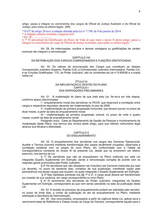 8
artigo, passa a integrar os vencimentos dos cargos de Oficial de Justiça Avaliador e de Oficial de
Justiça, para todos os efeitos legais. (NR)
* O §7º do artigo 28 teve a redação alterada pela Lei nº 7.790, de 9 de janeiro de 2014.
* A redação anterior continha o seguinte teor:
“Art. 28. ............................
§ 7º O percentual da Gratificação de Risco de Vida de que trata o inciso II deste artigo, passa a
integrar os vencimentos do cargo de Oficial de Justiça Avaliador, para todos os efeitos legais.”
Art. 29. As indenizações, auxílios e demais vantagens ou gratificações de caráter
eventual não integram a remuneração.
CAPÍTULO VIII
DA RETRIBUIÇÃO DOS CARGOS COMISSIONADOS E FUNÇÕES GRATIFICADAS
Art. 30. Os valores de remuneração dos Cargos que constituem as classes
Comissionado Judiciário Superior, Padrão CJS, e Comissionado Judiciário Intermediário, Padrão CJI,
e as Funções Gratificadas - FG, do Poder Judiciário, são os constantes da Lei nº 6.850/06 e a criada
nesta Lei .
TÍTULO III
DA IMPLANTAÇÃO E GESTÃO DO PLANO
CAPÍTULO I
DAS DISPOSIÇÕES PRELIMINARES
Art. 31. A implantação do plano de que trata esta Lei, far-se-á em três etapas,
conforme abaixo discriminadas:
I - enquadramento inicial dos servidores no PCCR, que observará a correlação entre
cargos e respectivos requisitos, devendo ser implementado no ano de 2008;
II - implementação da primeira progressão horizontal, que deverá ocorrer no prazo de
doze meses, a partir da data do enquadramento inicial;
III - implementação da primeira progressão vertical, no prazo de vinte e quatro
meses, a partir da data de enquadramento inicial.
Parágrafo único. Cabe ao Departamento de Gestão de Pessoas o monitoramento da
implantação deste Plano, nos termos dos incisos deste artigo, para que referido instrumento legal
alcance sua eficácia e efetividade.
CAPÍTULO II
DO ENQUADRAMENTO
Art. 32. O enquadramento dos servidores nos cargos das Carreiras Operacional,
Auxiliar e Técnica ocorrerá mediante transformação dos cargos atualmente ocupados, observada a
correlação existente com os cargos do novo Plano, em conformidade com a Tabela de
Correspondência constante do Anexo III da presente Lei, desde que se encontrem em efetivo
exercício, nos termos da Lei.
§ 1º Os servidores que não se enquadrarem no Plano instituído por esta Lei
integrarão Quadro Suplementar em Extinção, sendo a remuneração corrigida de acordo com os
reajustes gerais promovidos pelo Poder Judiciário.
§ 2º Os servidores que não desejarem ser incluídos nas Carreiras instituídas por esta
Lei deverão, no prazo de sessenta dias, contados de sua publicação, manifestar opção pela
permanência nos atuais cargos que ocupam, os quais integrarão o Quadro Suplementar em Extinção.
§ 3º Nas hipóteses previstas nos §§ 1º e 2º, o cargo atual deverá ser transformado
por ocasião de sua vacância, em cargo correspondente no novo Plano.
§ 4º O vencimento dos servidores do Poder Judiciário, integrantes do Quadro
Suplementar em Extinção, corresponderá ao que vem sendo percebido na data da publicação desta
Lei.
Art. 33. A revisão do processo de enquadramento poderá ser solicitada pelo servidor,
no prazo de trinta dias, a contar da publicação do ato de enquadramento no Plano, mediante
solicitação à Secretaria de Administração.
Art. 34. Aos concursados, empossados a partir da vigência desta Lei, aplicar-se-á o
vencimento-base da Referência e Classe iniciais do Cargo da Carreira, correspondente àquele para o
 