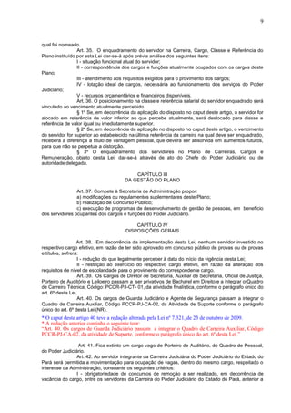 9
qual foi nomeado.
Art. 35. O enquadramento do servidor na Carreira, Cargo, Classe e Referência do
Plano instituído por esta Lei dar-se-á após prévia análise dos seguintes itens:
I - situação funcional atual do servidor;
II - correspondência dos cargos e funções atualmente ocupados com os cargos deste
Plano;
III - atendimento aos requisitos exigidos para o provimento dos cargos;
IV - lotação ideal de cargos, necessária ao funcionamento dos serviços do Poder
Judiciário;
V - recursos orçamentários e financeiros disponíveis.
Art. 36. O posicionamento na classe e referência salarial do servidor enquadrado será
vinculado ao vencimento atualmente percebido.
§ 1º Se, em decorrência da aplicação do disposto no caput deste artigo, o servidor for
alocado em referência de valor inferior ao que percebe atualmente, será deslocado para classe e
referência de valor igual ou imediatamente superior.
§ 2º Se, em decorrência da aplicação no disposto no caput deste artigo, o vencimento
do servidor for superior ao estabelecido na última referência da carreira na qual deve ser enquadrado,
receberá a diferença a título de vantagem pessoal, que deverá ser absorvida em aumentos futuros,
para que não se perpetue a distorção.
§ 3º O enquadramento dos servidores no Plano de Carreiras, Cargos e
Remuneração, objeto desta Lei, dar-se-á através de ato do Chefe do Poder Judiciário ou de
autoridade delegada.
CAPÍTULO III
DA GESTÃO DO PLANO
Art. 37. Compete à Secretaria de Administração propor:
a) modificações ou regulamentos suplementares deste Plano;
b) realização de Concurso Público;
c) execução de programas de desenvolvimento de gestão de pessoas, em benefício
dos servidores ocupantes dos cargos e funções do Poder Judiciário.
CAPÍTULO IV
DISPOSIÇÕES GERAIS
Art. 38. Em decorrência da implementação desta Lei, nenhum servidor investido no
respectivo cargo efetivo, em razão de ter sido aprovado em concurso público de provas ou de provas
e títulos, sofrerá:
I - redução do que legalmente perceber à data do início da vigência desta Lei;
II - restrição ao exercício do respectivo cargo efetivo, em razão da alteração dos
requisitos de nível de escolaridade para o provimento do correspondente cargo.
Art. 39. Os Cargos de Diretor de Secretaria, Auxiliar de Secretaria, Oficial de Justiça,
Porteiro de Auditório e Leiloeiro passam a ser privativos de Bacharel em Direito e a integrar o Quadro
de Carreira Técnica, Código: PCCR-PJ-CT- 01, da atividade finalística, conforme o parágrafo único do
art. 6º desta Lei.
Art. 40. Os cargos de Guarda Judiciário e Agente de Segurança passam a integrar o
Quadro de Carreira Auxiliar, Código PCCR-PJ-CA-02, da Atividade de Suporte conforme o parágrafo
único do art. 6º desta Lei (NR).
* O caput deste artigo 40 teve a redação alterada pela Lei nº 7.321, de 23 de outubro de 2009.
* A redação anterior continha o seguinte teor:
“Art. 40. Os cargos de Guarda Judiciário passam a integrar o Quadro de Carreira Auxiliar, Código
PCCR-PJ-CA-02, da atividade de Suporte, conforme o parágrafo único do art. 6º desta Lei.”
Art. 41. Fica extinto um cargo vago de Porteiro de Auditório, do Quadro de Pessoal,
do Poder Judiciário.
Art. 42. Ao servidor integrante da Carreira Judiciária do Poder Judiciário do Estado do
Pará será permitida a movimentação para ocupação de vagas, dentro do mesmo cargo, respeitado o
interesse da Administração, consoante os seguintes critérios:
I - obrigatoriedade de concursos de remoção a ser realizado, em decorrência de
vacância do cargo, entre os servidores da Carreira do Poder Judiciário do Estado do Pará, anterior a
 