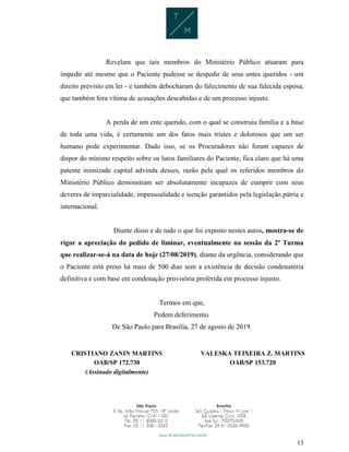 13
Revelam que tais membros do Ministério Público atuaram para
impedir até mesmo que o Paciente pudesse se despedir de seus entes queridos - um
direito previsto em lei - e também debocharam do falecimento de sua falecida esposa,
que também fora vítima de acusações descabidas e de um processo injusto.
A perda de um ente querido, com o qual se construiu família e a base
de toda uma vida, é certamente um dos fatos mais tristes e dolorosos que um ser
humano pode experimentar. Dado isso, se os Procuradores não foram capazes de
dispor do mínimo respeito sobre os lutos familiares do Paciente, fica claro que há uma
patente inimizade capital advinda desses, razão pela qual os referidos membros do
Ministério Público demonstram ser absolutamente incapazes de cumprir com seus
deveres de imparcialidade, impessoalidade e isenção garantidos pela legislação pátria e
internacional.
Diante disso e de tudo o que foi exposto nestes autos, mostra-se de
rigor a apreciação do pedido de liminar, eventualmente na sessão da 2ª Turma
que realizar-se-á na data de hoje (27/08/2019), diante da urgência, considerando que
o Paciente está preso há mais de 500 dias sem a existência de decisão condenatória
definitiva e com base em condenação provisória proferida em processo injusto.
Termos em que,
Pedem deferimento.
De São Paulo para Brasília, 27 de agosto de 2019.
CRISTIANO ZANIN MARTINS
OAB/SP 172.730
(Assinado digitalmente)
VALESKA TEIXEIRA Z. MARTINS
OAB/SP 153.720
 