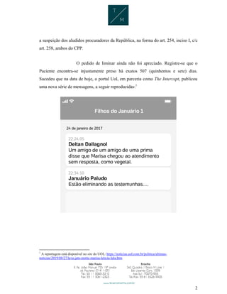 2
a suspeição dos aludidos procuradores da República, na forma do art. 254, inciso I, c/c
art. 258, ambos do CPP.
O pedido de liminar ainda não foi apreciado. Registre-se que o
Paciente encontra-se injustamente preso há exatos 507 (quinhentos e sete) dias.
Sucedeu que na data de hoje, o portal Uol, em parceria como The Intercept, publicou
uma nova série de mensagens, a seguir reproduzidas:1
1
A reportagem está disponível no site do UOL: https://noticias.uol.com.br/politica/ultimas-
noticias/2019/08/27/lava-jato-morte-marisa-leticia-lula.htm
 