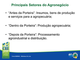 3
Fonte:SEBRAE – Biblioteca On Line
Principais Setores do Agronegócio
• “Antes da Porteira”: Insumos, bens de produção
e serviços para a agropecuária;
• “Dentro da Porteira”: Produção agropecuária;
• “Depois da Porteira”: Processamento
agroindustrial e distribuição.
 