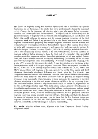 7SERVA, W.A.D.
ABSTRACT
The course of migraine during the women’s reproductive life is influenced by cyclical
fluctuations in sex hormones, with attacks that occur predominantly during the menstrual
period. Changes in the frequency of migraine attacks can also occur during pregnancy,
lactation, oral contraceptive use and menopause. The objective of the present study was to
describe the course of migraine with and without aura during pregnancy, its classification and
factors that could influence its course, also to observe migraine recurrence at the first
postpartum week and follow it up prospectively at the fourth postpartum week, among
migraine sufferers before pregnancy and compare migraine recurrence between women that
were exclusively breastfeeding with those that used other types of infant feeding. It is a follow
up study with two components, retrospective and prospective, undertaken at the Instituto de
Medicina Integral Professor Fernando Figueira (IMIP), Brazil, during a period of six months.
Out of 686 consecutively assisted women, at the first postnatal week, 266 were identified as
migraine sufferers before pregnancy, then, the first part of a formulary that responded
questions related to pregnancy and the immediate postpartum period was applied. Among
those, one in five women that were exclusively breastfeeding (53 women) and all the ones
consecutively using others forms of infant feeding (40 women) were part of a subgroup, with
a total of 93 women, for the prospective study. A new investigation was performed at the
fourth postpartum week to investigate migraine recurrence. There was migraine remission in
35.4%, 76.8% and 79.3% among migraine without aura sufferers and 20.7%, 58.6% and
65.5% among those with migraine with aura, respectively in the first, second and third
trimesters. Statistically significant difference was found when the first trimester was
compared with the second and third trimesters. However, there was no difference between the
second and third trimesters. The factors associated with the presence of migraine during
pregnancy were menstrually related migraine without aura prior to pregnancy in the first
trimester, multiparity in the first and second trimesters and illness during pregnancy in the
first and third trimesters. There was migraine recurrence in 35.5% and 54.8%, respectively, on
the first and fourth postpartum week. After multivariable analysis, exclusive breastfeeding, no
breastfeeding problems and low income (less than half per capita minimum national wage)
were associated with a lower chance of migraine recurrence at the first postpartum week. At
the fourth postnatal week, exclusive breastfeeding continued to be a protective factor for
migraine recurrence among antenatal migraine sufferers. The study contributed to elucidate
the course of migraine during pregnancy and to show that the less frequent postpartum
migraine recurrence in the first and fourth postpartum week, among antenatal migraine
sufferers, seems to be another advantage of exclusive breastfeeding.
Key words: Migraine without Aura. Migraine with Aura. Pregnancy. Breast Feeding.
Postpartum Period.
 