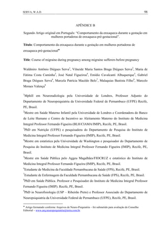 98SERVA, W.A.D.
APÊNDICE B
Segundo Artigo original em Português: “Comportamento da enxaqueca durante a gestação em
mulheres portadoras de enxaqueca pré-gestacional”.
Título: Comportamento da enxaqueca durante a gestação em mulheres portadoras de
enxaqueca pré-gestacional
Title: Course of migraine during pregnancy among migraine sufferers before pregnancy
Waldmiro Antônio Diégues Serva1
, Vilneide Maria Santos Braga Diégues Serva2
, Maria de
Fátima Costa Caminha3
, José Natal Figueiroa4
, Emídio Cavalcanti Albuquerque5
, Gabriel
Braga Diégues Serva6
, Marcela Patrícia Macêdo Belo7
, Malaquias Bastista Filho8
, Marcelo
Moraes Valença9
1
Mphill em Neuroradiologia pela Universidade de Londres, Professor Adjunto do
Departamento de Neuropsiquiatria da Universidade Federal de Pernambuco (UFPE) Recife,
PE, Brasil.
2
Mestre em Saúde Materno Infantil pela Universidade de Londres e Coordenadora do Banco
de Leite Humano e Centro de Incentivo ao Aleitamento Materno do Instituto de Medicina
Integral Professor Fernando Figueira (BLH/CIAMA/IMIP), Recife, PE, Brasil.
3
PhD em Nutrição (UFPE) e pesquisadora do Departamento de Pesquisa do Instituto de
Medicina Integral Professor Fernando Figueira (IMIP), Recife, PE, Brasil.
4
Mestre em estatística pela Universidade de Washington e pesquisador do Departamento de
Pesquisa do Instituto de Medicina Integral Professor Fernando Figueira (IMIP), Recife, PE,
Brasil.
5
Mestre em Saúde Pública pelo Aggeu Magalhães/FIOCRUZ e estatístico do Instituto de
Medicina Integral Professor Fernando Figueira (IMIP), Recife, PE, Brasil.
6
Estudante de Medicina da Faculdade Pernambucana de Saúde (FPS), Recife, PE, Brasil.
7
Estudante de Enfermagem da Faculdade Pernambucana de Saúde (FPS), Recife, PE, Brasil.
8
PhD em Saúde Pública. Professor e Pesquisador do Instituto de Medicina Integral Professor
Fernando Figueira (IMIP). Recife, PE, Brasil.
9
PhD in Neurofisiologia (USP – Ribeirão Preto) e Professor Associado do Departamento de
Neuropsiquiatria da Universidade Federal de Pernambuco (UFPE), Recife, PE, Brasil.

Artigo formatado conforme Arquivos de Neuro-Psiquiatria – foi submetido para avaliação do Conselho
Editorial – www.arq.neuropsiquiatria@terra.com.br
 