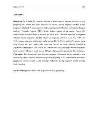 101SERVA, W.A.D.
ABSTRACT
Objectives: To describe the course of migraine without aura and migraine with aura during
pregnancy and factors that could influence its course, among migraine sufferers before
pregnancy. Method: A cross sectional study undertaken at the Instituto de Medicina Integral
Professor Fernando Figueira (IMIP), Brazil, during a period of six months. Out of 686
consecutively assisted women, at the first postnatal week, 266 were identified as migraine
sufferers before pregnancy. Results: There was migraine remission in 35.4%, 76.8% and
79.3% among migraine without aura sufferers and 20.7%, 58.6% and 65.5% among those
with migraine with aura, respectively, in the first, second and third trimesters. Statistically
significant difference was found when the first trimester was compared with the second and
third trimesters. However there was no difference between the second and third trimesters.
Conclusion: The factors associated with the presence of migraine during pregnancy were
menstrually related migraine without aura prior to pregnancy in the first trimester, number of
pregnancies in the first and second trimesters and illness during pregnancy in the first and
third trimesters.
Key words: migraine without aura, migraine with aura, pregnancy.
 